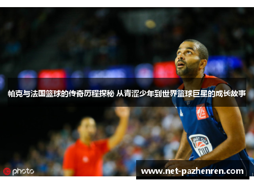帕克与法国篮球的传奇历程探秘 从青涩少年到世界篮球巨星的成长故事