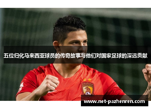 五位归化马来西亚球员的传奇故事与他们对国家足球的深远贡献