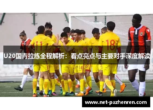 U20国青拉练全程解析：看点亮点与主要对手深度解读