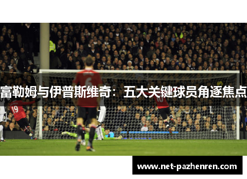 富勒姆与伊普斯维奇：五大关键球员角逐焦点