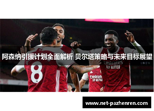 阿森纳引援计划全面解析 贝尔塔策略与未来目标展望