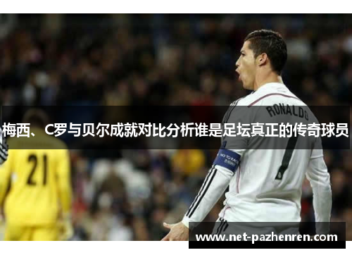 梅西、C罗与贝尔成就对比分析谁是足坛真正的传奇球员