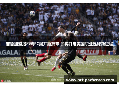 吉鲁加盟洛杉矶FC揭开新篇章 即将开启美国职业足球新征程