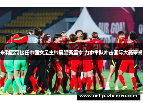 米利西奇接任中国女足主帅展望新篇章 力求带队冲击国际大赛荣誉 米利西奇接任中国女足主帅展望新篇章 力求带队冲击国际大赛荣誉