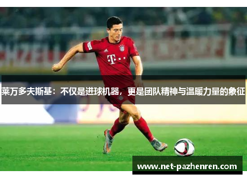 莱万多夫斯基:不仅是进球机器,更是团队精神与温暖力量的象征 莱万多夫斯基:不仅是进球机器,更是团队精神与温暖力量的象征