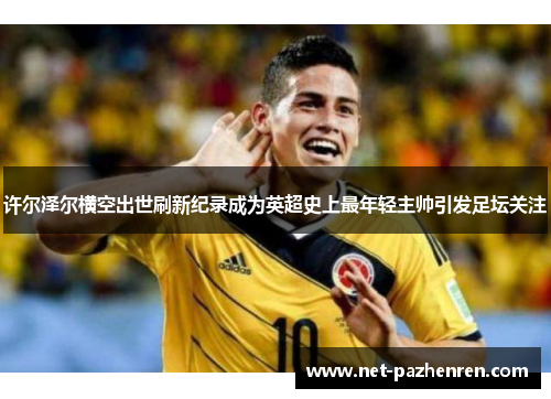 许尔泽尔横空出世刷新纪录成为英超史上最年轻主帅引发足坛关注 许尔泽尔横空出世刷新纪录成为英超史上最年轻主帅引发足坛关注